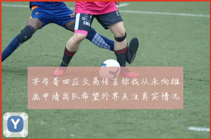 字母哥回应交易传言称我从未向雄鹿申请离队希望外界关注真实情况