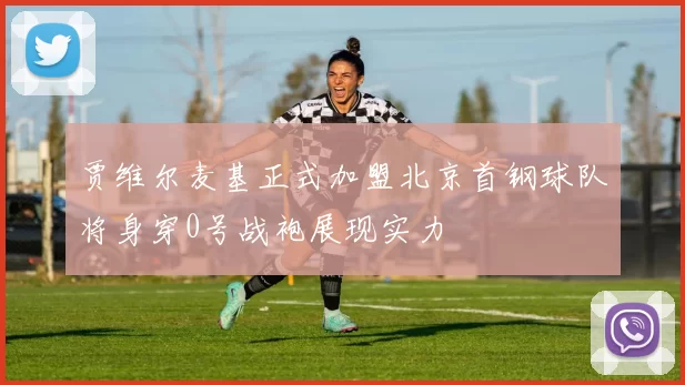 贾维尔麦基正式加盟北京首钢球队将身穿0号战袍展现实力