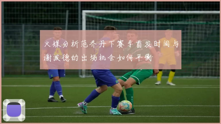 火媒分析范乔丹下赛季首发时间与谢泼德的出场机会如何平衡