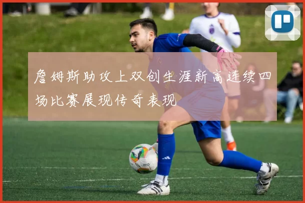 詹姆斯助攻上双创生涯新高连续四场比赛展现传奇表现