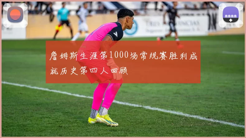 詹姆斯生涯第1000场常规赛胜利成就历史第四人回顾