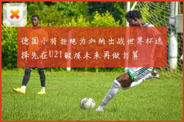 德国小将拒绝为加纳出战世界杯选择先在U21锻炼未来再做打算