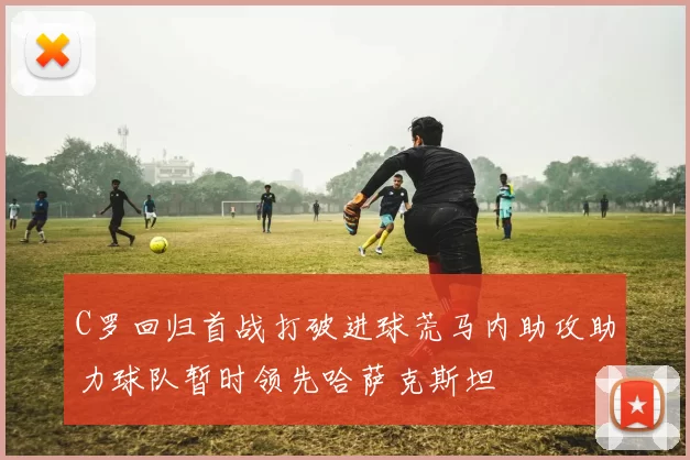 C罗回归首战打破进球荒马内助攻助力球队暂时领先哈萨克斯坦