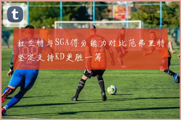 杜兰特与SGA得分能力对比范弗里特坚定支持KD更胜一筹