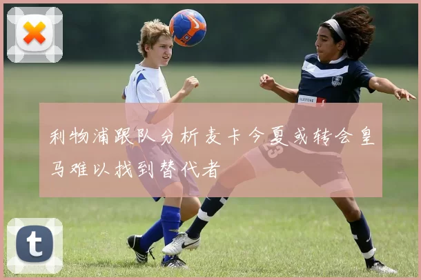 利物浦跟队分析麦卡今夏或转会皇马难以找到替代者