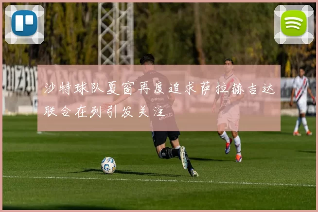 沙特球队夏窗再度追求萨拉赫吉达联合在列引发关注