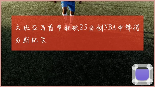 文班亚马首节狂砍25分创NBA中锋得分新纪录