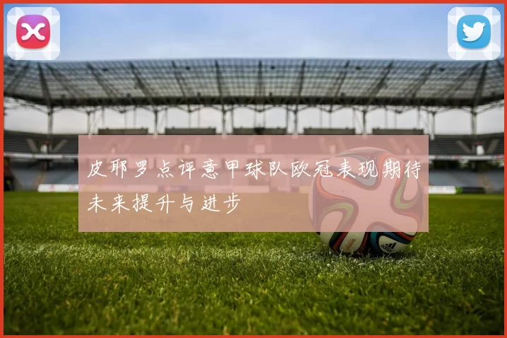 皮耶罗点评意甲球队欧冠表现期待未来提升与进步
