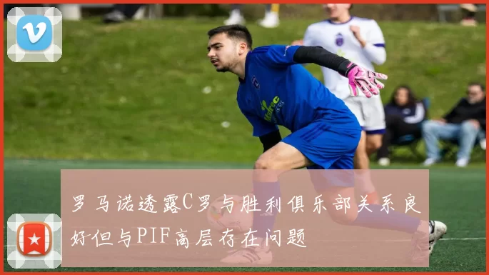 罗马诺透露C罗与胜利俱乐部关系良好但与PIF高层存在问题