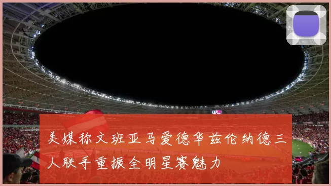 美媒称文班亚马爱德华兹伦纳德三人联手重振全明星赛魅力
