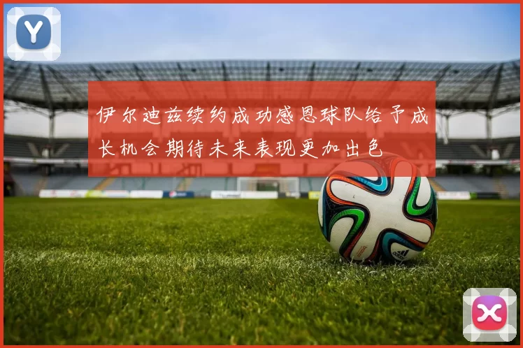 伊尔迪兹续约成功感恩球队给予成长机会期待未来表现更加出色