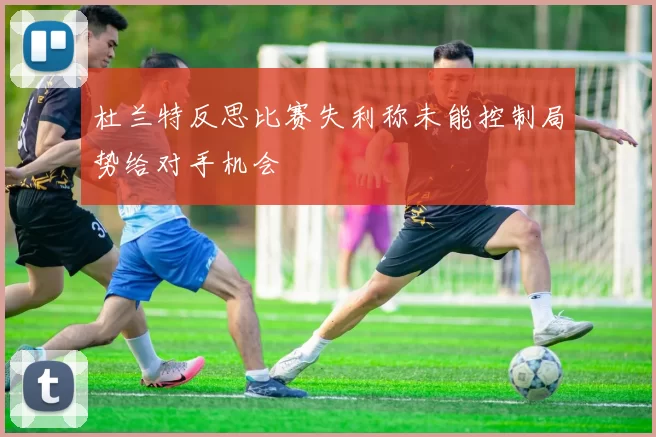 杜兰特反思比赛失利称未能控制局势给对手机会