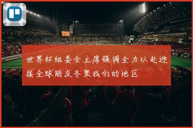 世界杯组委会主席强调全力以赴迎接全球朋友齐聚我们的地区