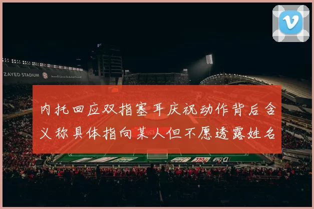 内托回应双指塞耳庆祝动作背后含义称具体指向某人但不愿透露姓名