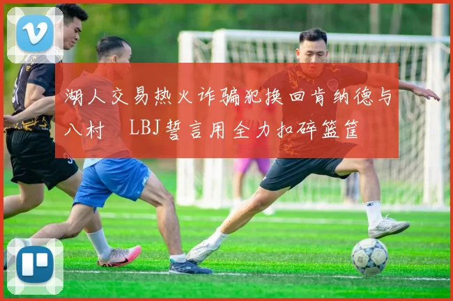 湖人交易热火诈骗犯换回肯纳德与八村塁LBJ誓言用全力扣碎篮筐
