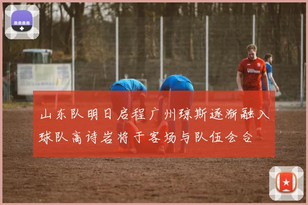 山东队明日启程广州琼斯逐渐融入球队高诗岩将于客场与队伍会合