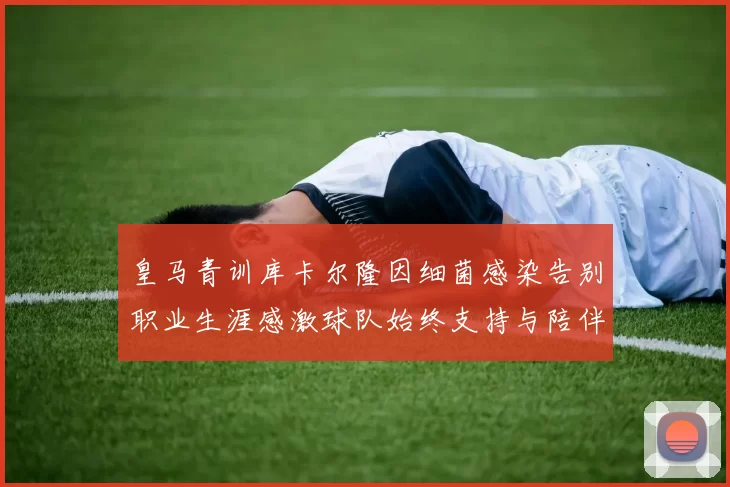 皇马青训库卡尔隆因细菌感染告别职业生涯感激球队始终支持与陪伴