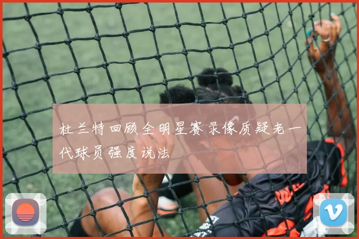 杜兰特回顾全明星赛录像质疑老一代球员强度说法