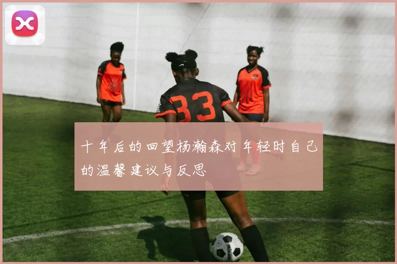 十年后的回望杨瀚森对年轻时自己的温馨建议与反思
