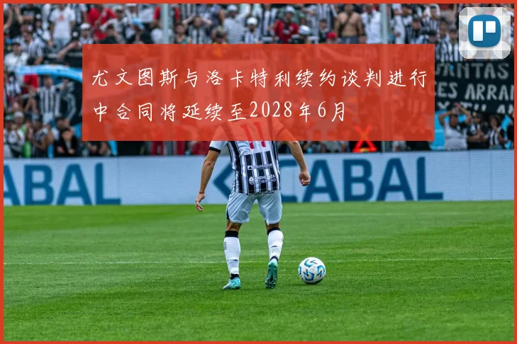 尤文图斯与洛卡特利续约谈判进行中合同将延续至2028年6月