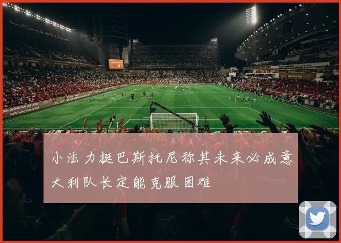 小法力挺巴斯托尼称其未来必成意大利队长定能克服困难