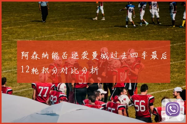 阿森纳能否逆袭曼城过去四季最后12轮积分对比分析