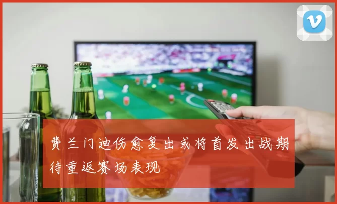 费兰门迪伤愈复出或将首发出战期待重返赛场表现