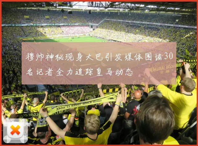 穆帅神秘现身大巴引发媒体围堵30名记者全力追踪皇马动态