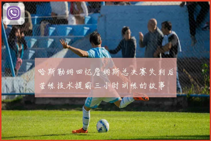 哈斯勒姆回忆詹姆斯总决赛失利后苦练技术提前三小时训练的故事