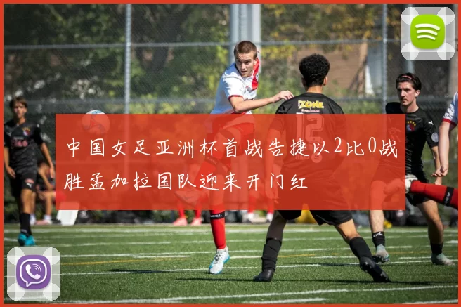 中国女足亚洲杯首战告捷以2比0战胜孟加拉国队迎来开门红