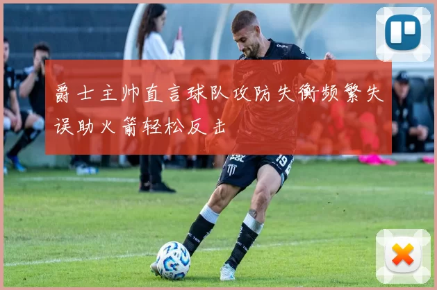 爵士主帅直言球队攻防失衡频繁失误助火箭轻松反击