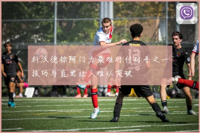 科沃德称阿门为最难对付对手之一技巧与直觉让人难以突破
