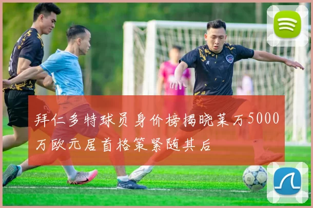 拜仁多特球员身价榜揭晓莱万5000万欧元居首格策紧随其后