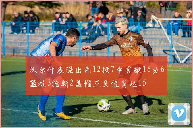 沃尔什表现出色12投7中贡献16分6篮板3抢断2盖帽正负值高达15